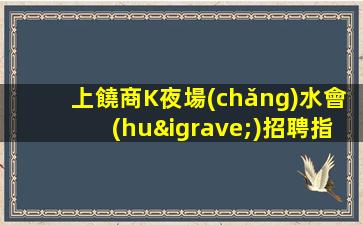 上饒商K夜場(chǎng)水會(huì)招聘指路明燈二班多無(wú)費(fèi)用