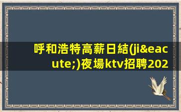 呼和浩特高薪日結(jié)夜場ktv招聘2023生意火爆缺人急聘
