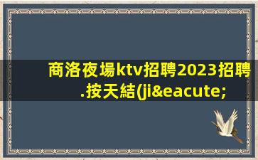 商洛夜場ktv招聘2023招聘.按天結(jié)工資