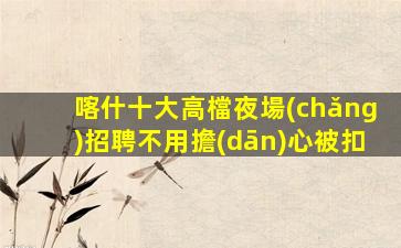 喀什十大高檔夜場(chǎng)招聘不用擔(dān)心被扣