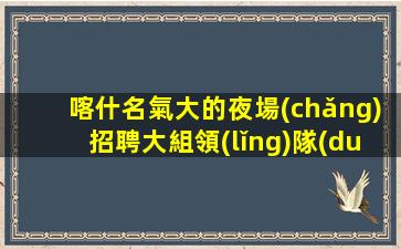 喀什名氣大的夜場(chǎng)招聘大組領(lǐng)隊(duì)直聘