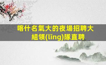 喀什名氣大的夜場招聘大組領(lǐng)隊直聘