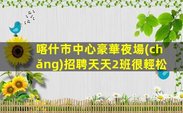 喀什市中心豪華夜場(chǎng)招聘天天2班很輕松