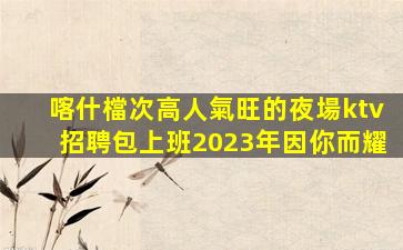 喀什檔次高人氣旺的夜場ktv招聘包上班2023年因你而耀