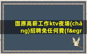 固原高薪工作ktv夜場(chǎng)招聘免任何費(fèi)用.高端場(chǎng)招聘信息