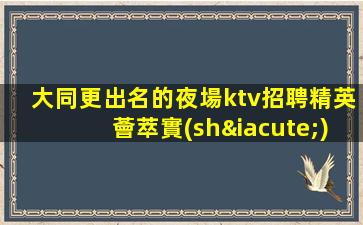 大同更出名的夜場ktv招聘精英薈萃實(shí)力演繹