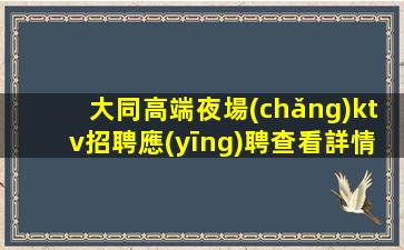 大同高端夜場(chǎng)ktv招聘應(yīng)聘查看詳情