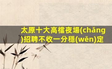 太原十大高檔夜場(chǎng)招聘不收一分穩(wěn)定