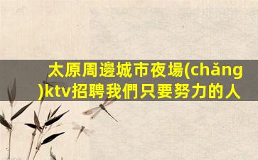 太原周邊城市夜場(chǎng)ktv招聘我們只要努力的人