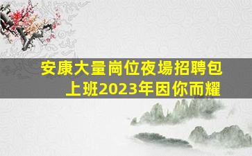 安康大量崗位夜場招聘包上班2023年因你而耀