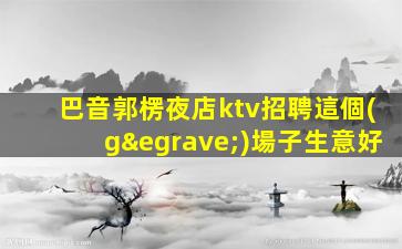 巴音郭楞夜店ktv招聘這個(gè)場子生意好