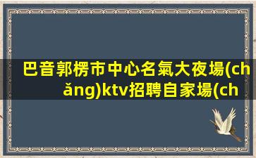 巴音郭楞市中心名氣大夜場(chǎng)ktv招聘自家場(chǎng)所上班
