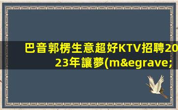 巴音郭楞生意超好KTV招聘2023年讓夢(mèng)想在這里啟航