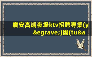 廣安高端夜場ktv招聘專業(yè)團(tuán)隊帶你