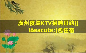 廣州夜場KTV招聘日結(jié)包住宿