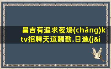 昌吉有追求夜場(chǎng)ktv招聘天道酬勤.日進(jìn)斗金不是夢(mèng)