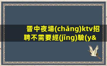 晉中夜場(chǎng)ktv招聘不需要經(jīng)驗(yàn)