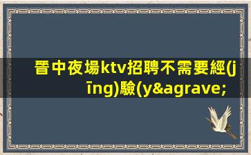 晉中夜場ktv招聘不需要經(jīng)驗(yàn)