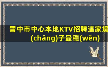 晉中市中心本地KTV招聘這家場(chǎng)子最穩(wěn)定