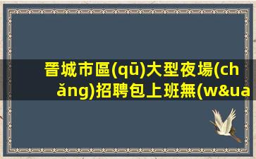 晉城市區(qū)大型夜場(chǎng)招聘包上班無(wú)后顧之憂(yōu)