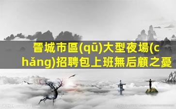 晉城市區(qū)大型夜場(chǎng)招聘包上班無后顧之憂
