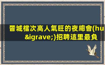 晉城檔次高人氣旺的夜總會(huì)招聘這里最負(fù)責(zé)