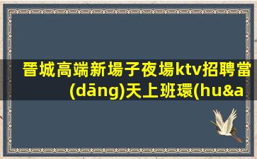 晉城高端新場子夜場ktv招聘當(dāng)天上班環(huán)境豪華