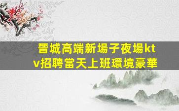 晉城高端新場子夜場ktv招聘當天上班環境豪華