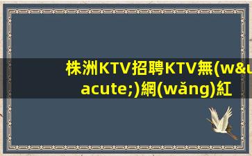 株洲KTV招聘KTV無(wú)網(wǎng)紅工資無(wú)需觀望
