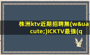 株洲ktv近期招聘無(wú)ICKTV最強(qiáng)使你充滿熱情