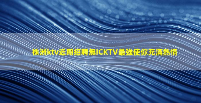 株洲ktv近期招聘無ICKTV最強使你充滿熱情