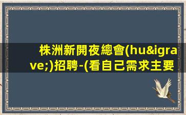 株洲新開夜總會(huì)招聘-(看自己需求主要以_為目的)