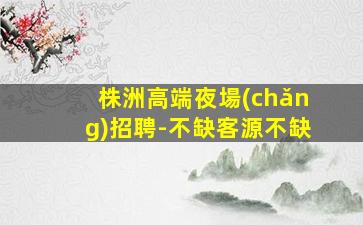 株洲高端夜場(chǎng)招聘-不缺客源不缺