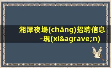 湘潭夜場(chǎng)招聘信息-現(xiàn)薪現(xiàn)薪