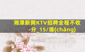 湘潭新開KTV招聘全程不收-分_15/場(chǎng)