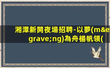 湘潭新開夜場招聘-以夢(mèng)為舟楊帆領(lǐng)航