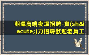 湘潭高端夜場招聘-實(shí)力招聘歡迎老員工回歸