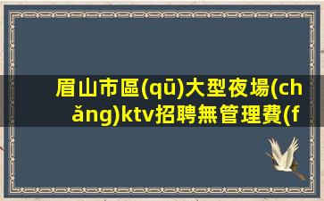 眉山市區(qū)大型夜場(chǎng)ktv招聘無管理費(fèi)無雜費(fèi)