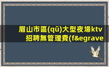 眉山市區(qū)大型夜場ktv招聘無管理費(fèi)無雜費(fèi)