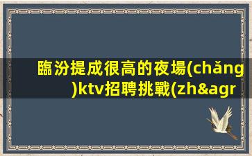 臨汾提成很高的夜場(chǎng)ktv招聘挑戰(zhàn)高薪的看過(guò)來(lái)
