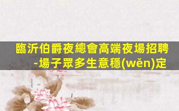 臨沂伯爵夜總會高端夜場招聘-場子眾多生意穩(wěn)定