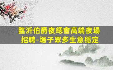 臨沂伯爵夜總會高端夜場招聘-場子眾多生意穩定