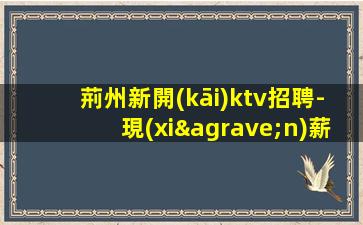 荊州新開(kāi)ktv招聘-現(xiàn)薪20環(huán)境好