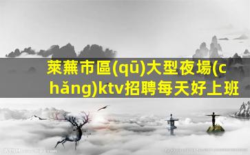 萊蕪市區(qū)大型夜場(chǎng)ktv招聘每天好上班