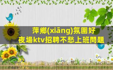 萍鄉(xiāng)氛圍好夜場ktv招聘不愁上班問題
