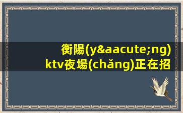 衡陽(yáng)ktv夜場(chǎng)正在招聘公司-真實(shí)可靠非中介