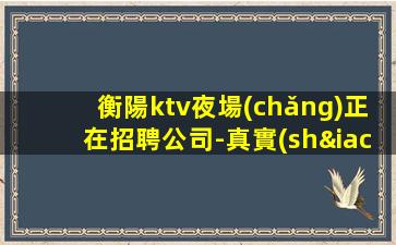 衡陽ktv夜場(chǎng)正在招聘公司-真實(shí)可靠非中介