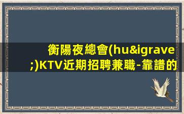 衡陽夜總會(huì)KTV近期招聘兼職-靠譜的酒吧招聘酒水服務(wù)員