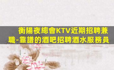 衡陽夜總會KTV近期招聘兼職-靠譜的酒吧招聘酒水服務員