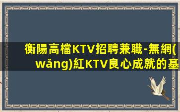 衡陽高檔KTV招聘兼職-無網(wǎng)紅KTV良心成就的基礎(chǔ)